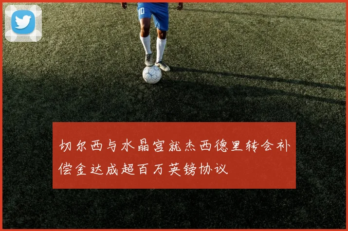 切尔西与水晶宫就杰西德里转会补偿金达成超百万英镑协议