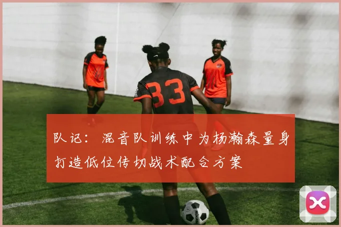 队记：混音队训练中为杨瀚森量身打造低位传切战术配合方案