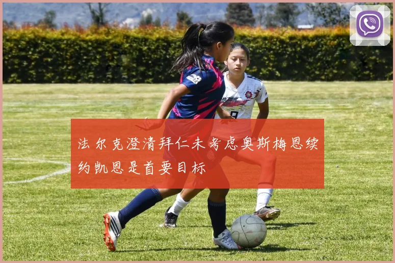 法尔克澄清拜仁未考虑奥斯梅恩续约凯恩是首要目标