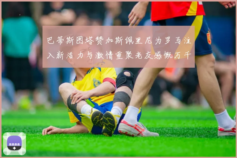 巴蒂斯图塔赞加斯佩里尼为罗马注入新活力与激情重聚老友感慨万千