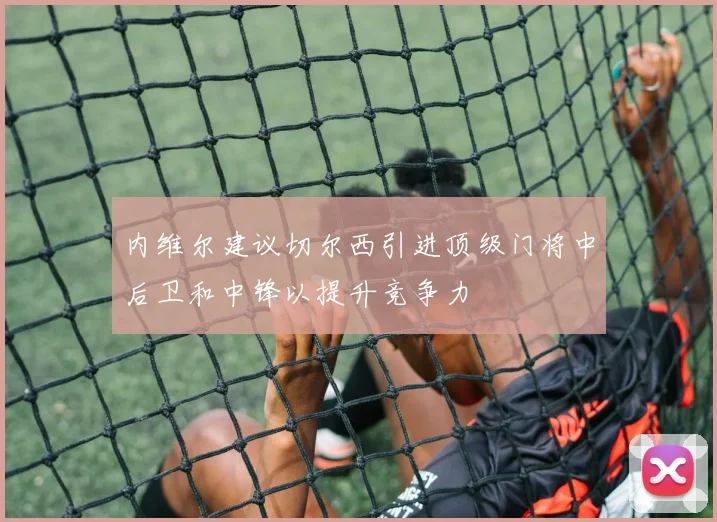 内维尔建议切尔西引进顶级门将中后卫和中锋以提升竞争力