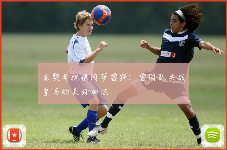 东契奇祝福冈萨雷斯：曾同队共战皇马的美好回忆