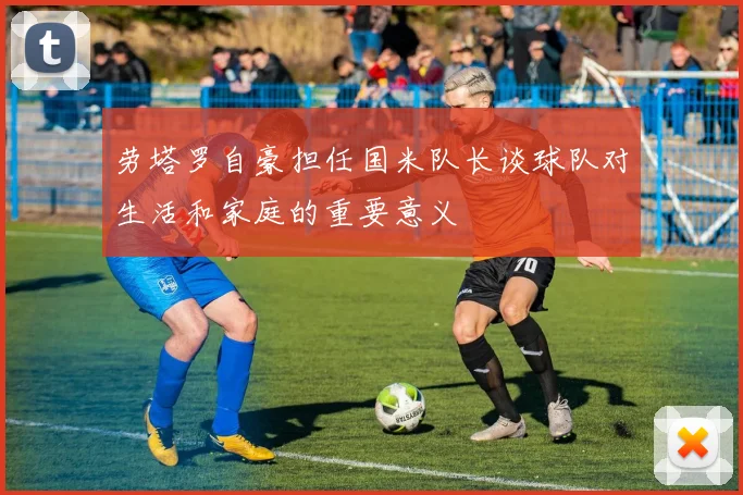 劳塔罗自豪担任国米队长谈球队对生活和家庭的重要意义