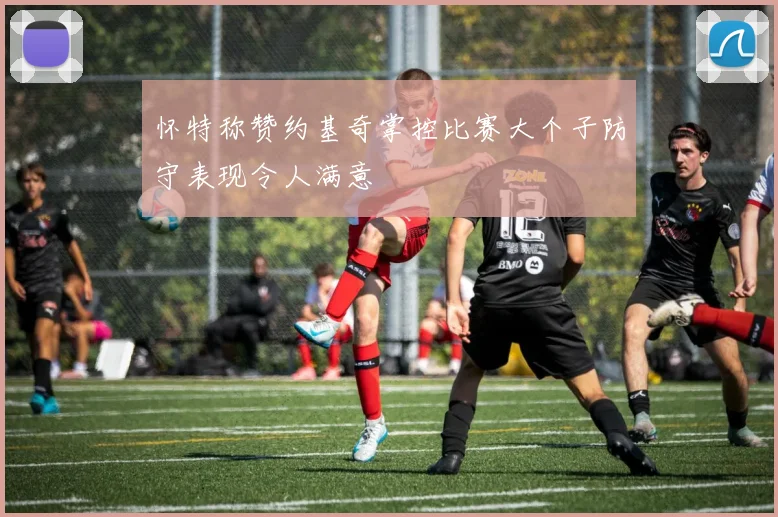 怀特称赞约基奇掌控比赛大个子防守表现令人满意