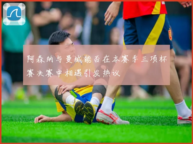 阿森纳与曼城能否在本赛季三项杯赛决赛中相遇引发热议