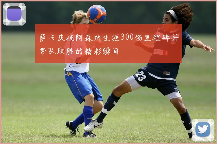 萨卡庆祝阿森纳生涯300场里程碑并带队取胜的精彩瞬间