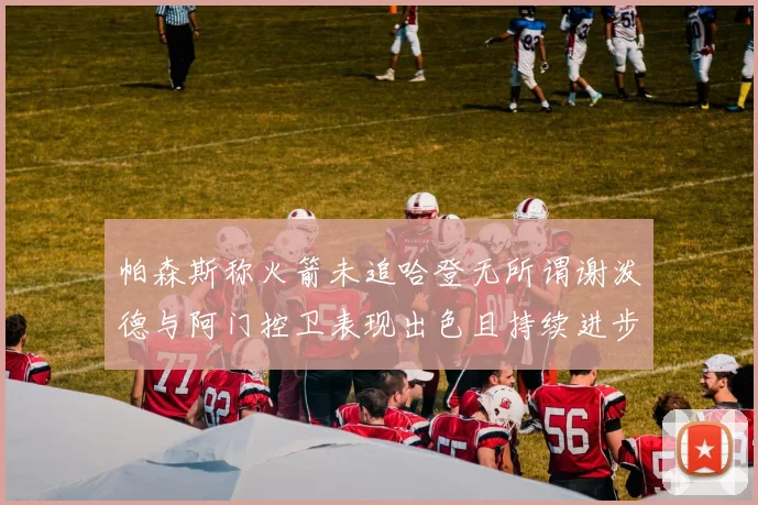 帕森斯称火箭未追哈登无所谓谢泼德与阿门控卫表现出色且持续进步