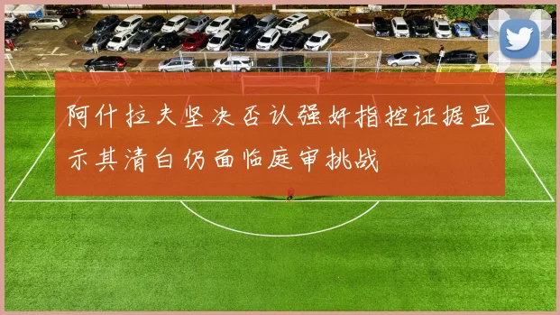 阿什拉夫坚决否认强奸指控证据显示其清白仍面临庭审挑战
