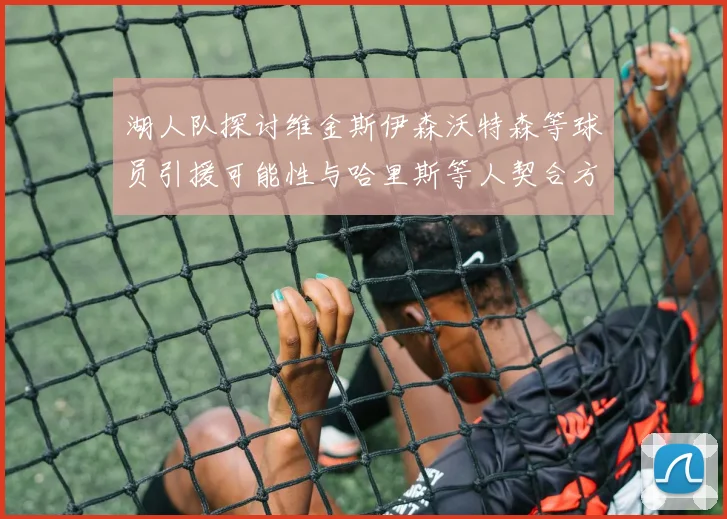 湖人队探讨维金斯伊森沃特森等球员引援可能性与哈里斯等人契合方向