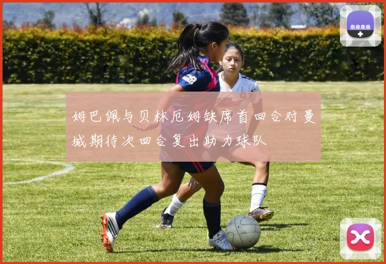 姆巴佩与贝林厄姆缺席首回合对曼城期待次回合复出助力球队