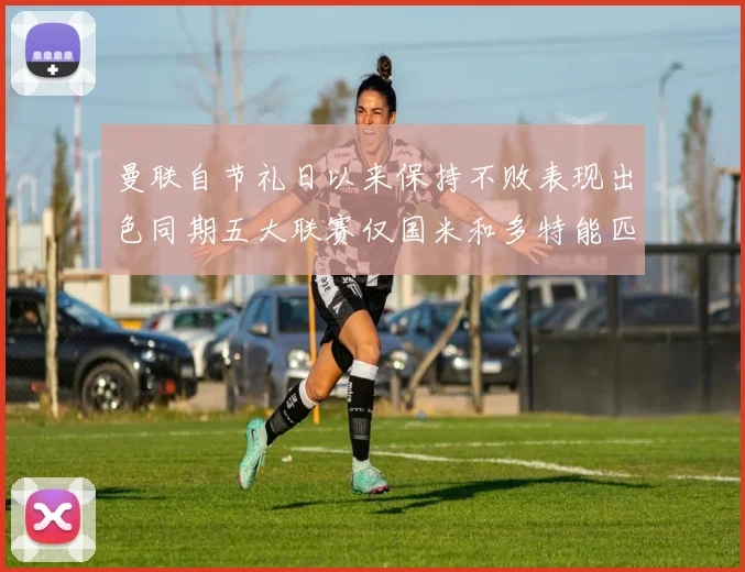 曼联自节礼日以来保持不败表现出色同期五大联赛仅国米和多特能匹敌