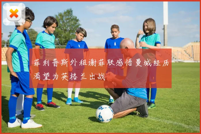 菲利普斯外租谢菲联感悟曼城经历渴望为英格兰出战