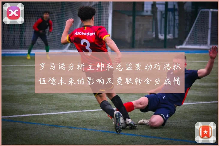 罗马诺分析主帅和总监变动对格林伍德未来的影响及曼联转会分成情况